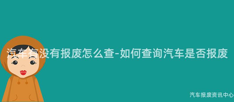 汽车有没有报废怎么查-如何查询汽车是否报废