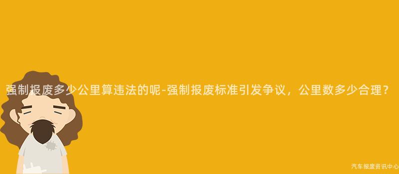 强制报废多少公里算违法的呢-强制报废标准引发争议，公里数多少合理？