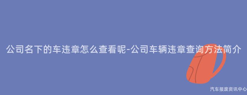 公司名下的车违章怎么查看呢-公司车辆违章查询方法简介