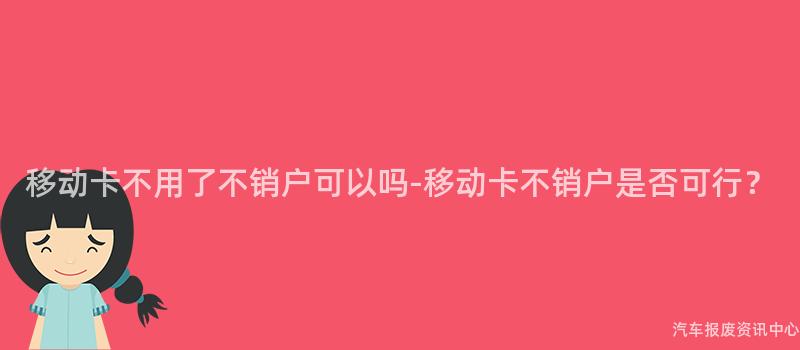 移动卡不用了不销户可以吗-移动卡不销户是否可行？