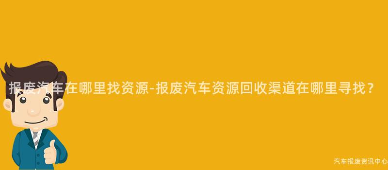 报废汽车在哪里找资源-报废汽车资源回收渠道在哪里寻找？