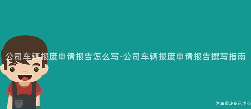 公司车辆报废申请报告怎么写-公司车辆报废申请报告撰写指南
