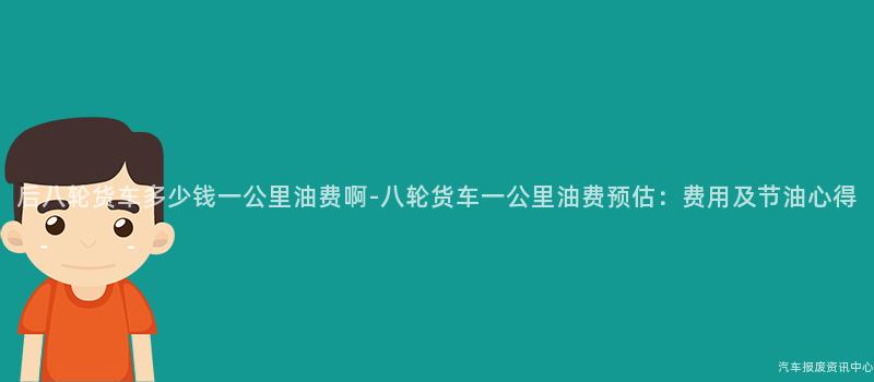 后八轮货车多少钱一公里油费啊-八轮货车一公里油费预估：费用及节油心得