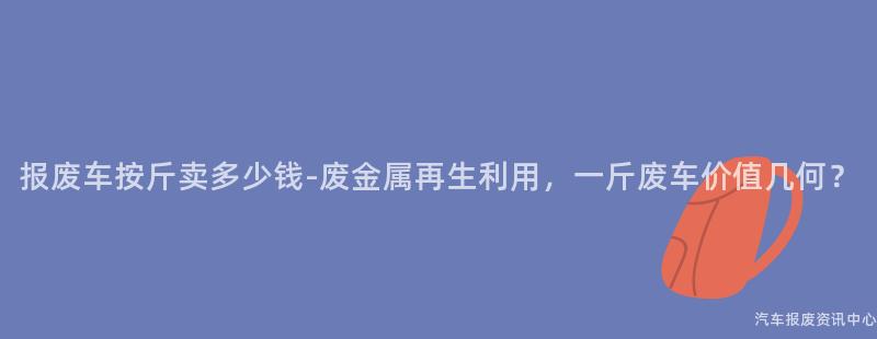 报废车按斤卖多少钱-废金属再生利用，一斤废车价值几何？