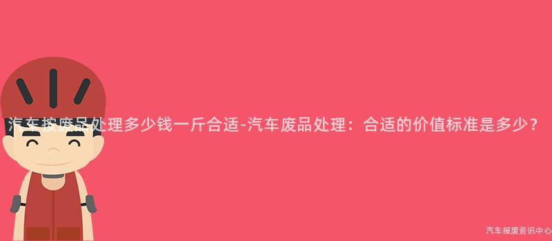 汽车按废品处理多少钱一斤合适-汽车废品处理：合适的价值标准是多少？