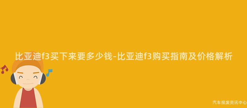 比亚迪f3买下来要多少钱-比亚迪f3购买指南及价格解析