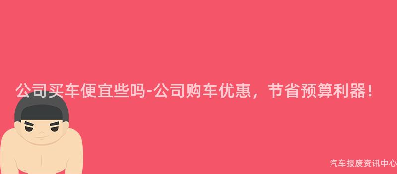 公司买车便宜些吗-公司购车优惠，节省预算利器！
