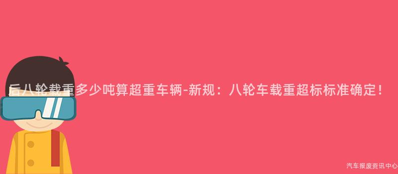 后八轮载重多少吨算超重车辆-新规：八轮车载重超标标准确定！