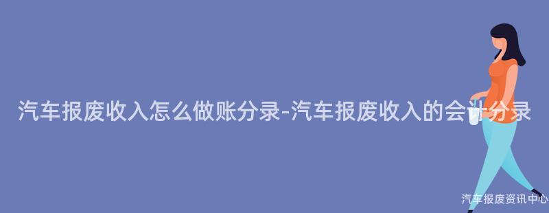 汽车报废收入怎么做账分录-汽车报废收入的会计分录