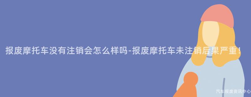 报废摩托车没有注销会怎么样吗-报废摩托车未注销后果严重！