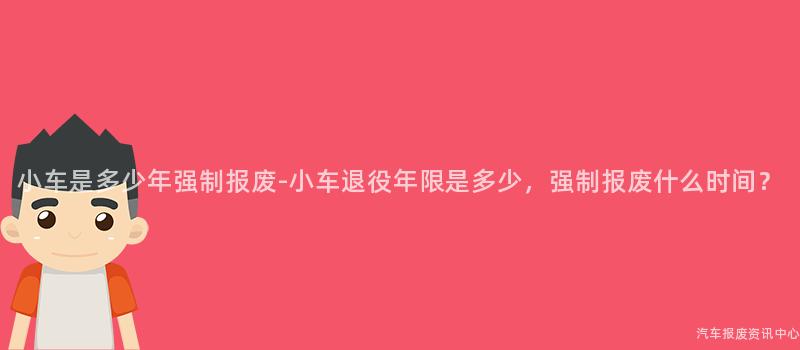 小车是多少年强制报废-小车退役年限是多少，强制报废什么时间？