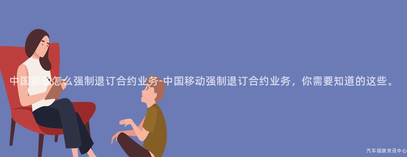 中国移动怎么强制退订合约业务-中国移动强制退订合约业务，你需要知道的这些。