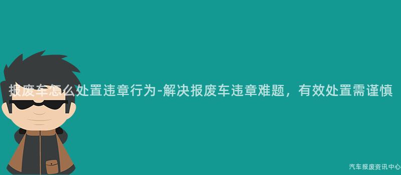 报废车怎么处置违章行为-解决报废车违章难题，有效处置需谨慎