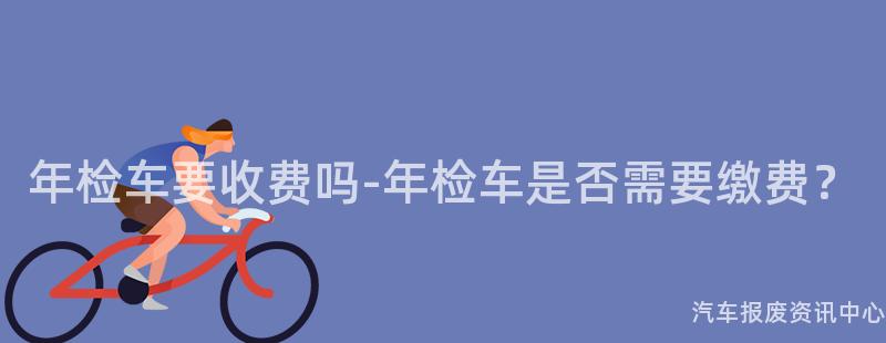 年检车要收费吗-年检车是否需要缴费？