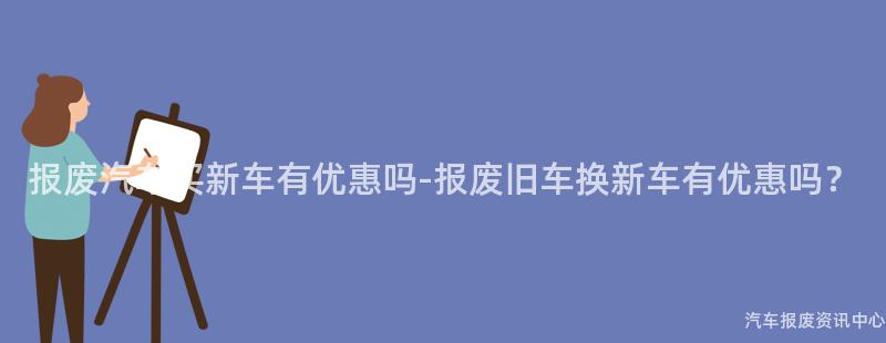 报废汽车买新车有优惠吗-报废旧车换新车有优惠吗？