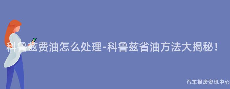 科鲁兹费油怎么处理-科鲁兹省油方法大揭秘！