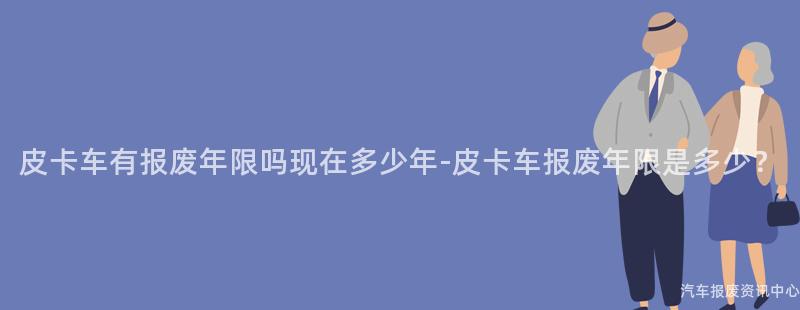 皮卡车有报废年限吗现在多少年-皮卡车报废年限是多少？
