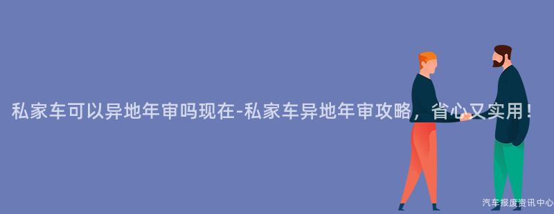 私家车可以异地年审吗现在-私家车异地年审攻略，省心又实用！
