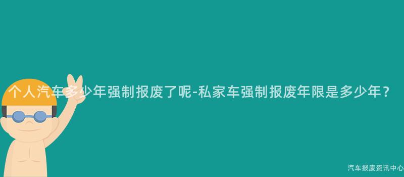 个人汽车多少年强制报废了呢-私家车强制报废年限是多少年？