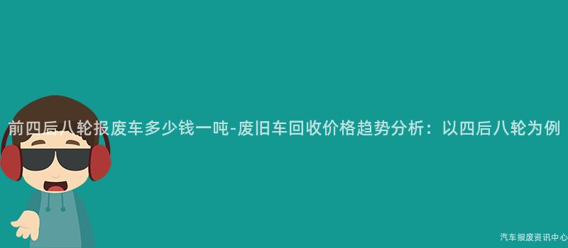 前四后八轮报废车多少钱一吨-废旧车回收价格趋势分析：以四后八轮为例