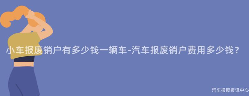小车报废销户有多少钱一辆车-汽车报废销户费用多少钱？