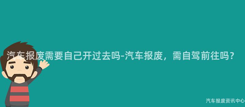 汽车报废需要自己开过去吗-汽车报废，需自驾前往吗？