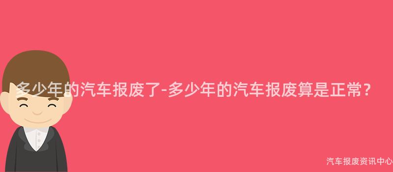 多少年的汽车报废了-多少年的汽车报废算是正常？