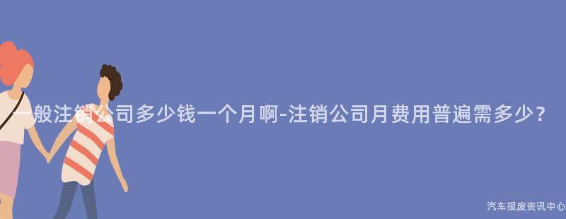 一般注销公司多少钱一个月啊-注销公司月费用普遍需多少？