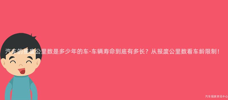 汽车的报废公里数是多少年的车-车辆寿命到底有多长？从报废公里数看车龄限制！