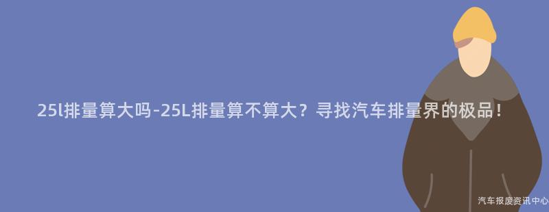 25l排量算大吗-25L排量算不算大？寻找汽车排量界的极品！