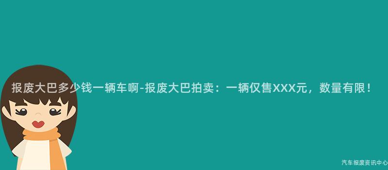 报废大巴多少钱一辆车啊-报废大巴拍卖：一辆仅售XXX元，数量有限！