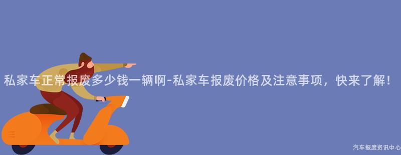 私家车正常报废多少钱一辆啊-私家车报废价格及注意事项，快来了解！