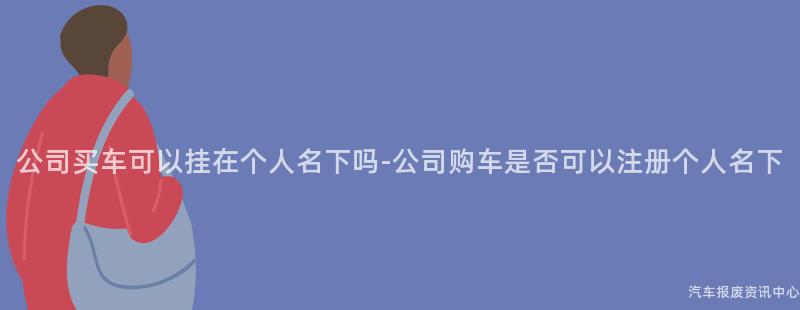 公司买车可以挂在个人名下吗-公司购车是否可以注册个人名下