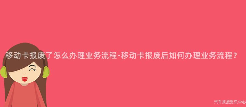 移动卡报废了怎么办理业务流程-移动卡报废后如何办理业务流程？