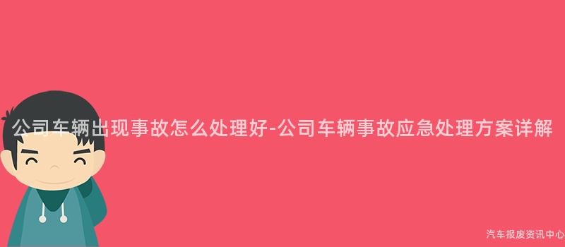 公司车辆出现事故怎么处理好-公司车辆事故应急处理方案详解