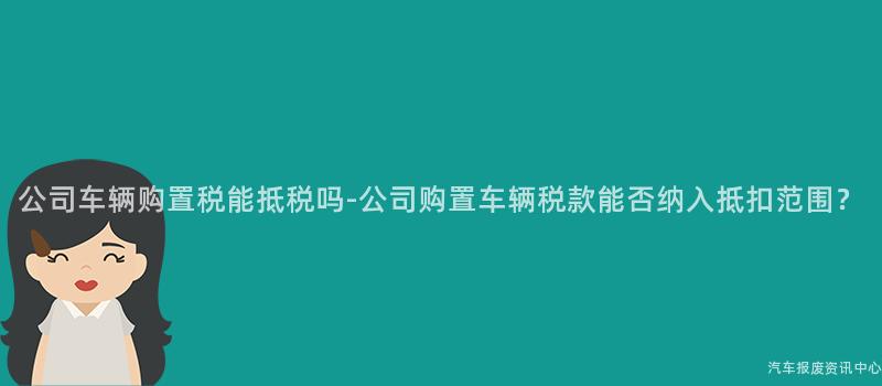公司车辆购置税能抵税吗-公司购置车辆税款能否纳入抵扣范围？