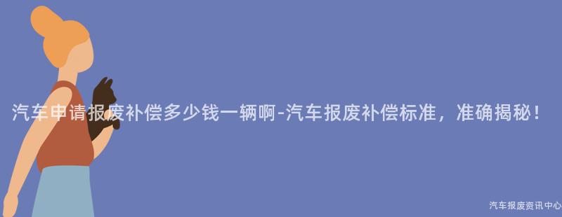 汽车申请报废补偿多少钱一辆啊-汽车报废补偿标准，准确揭秘！