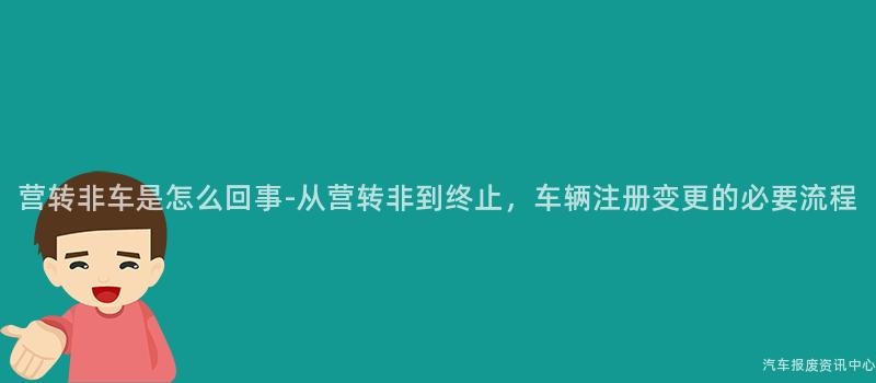 营转非车是怎么回事-从营转非到终止，车辆注册变更的必要流程