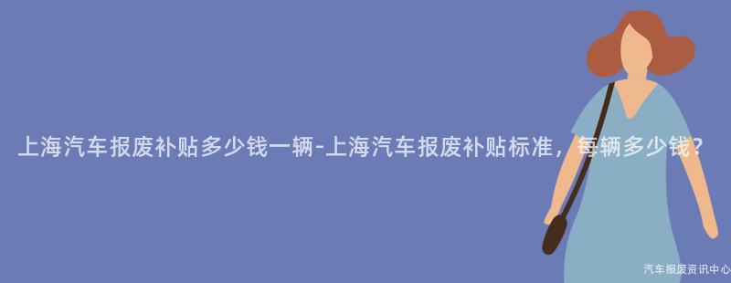 上海汽车报废补贴多少钱一辆-上海汽车报废补贴标准，每辆多少钱？