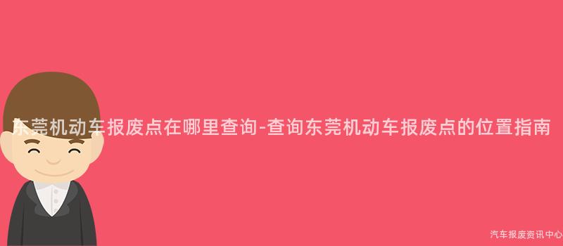 东莞机动车报废点在哪里查询-查询东莞机动车报废点的位置指南