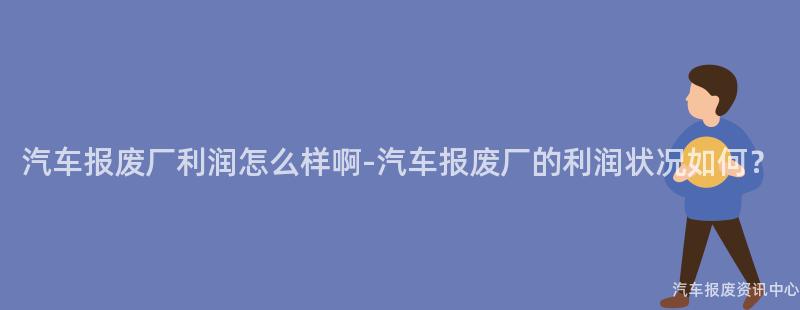 汽车报废厂利润怎么样啊-汽车报废厂的利润状况如何？