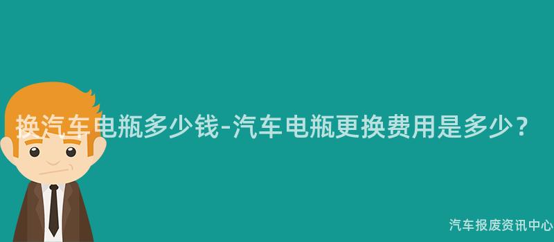 换汽车电瓶多少钱-汽车电瓶更换费用是多少？