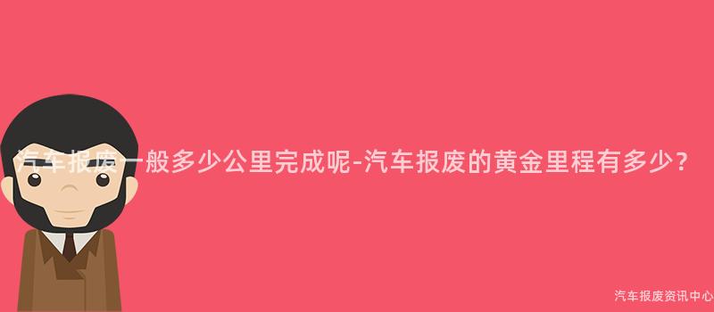 汽车报废一般多少公里完成呢-汽车报废的黄金里程有多少？