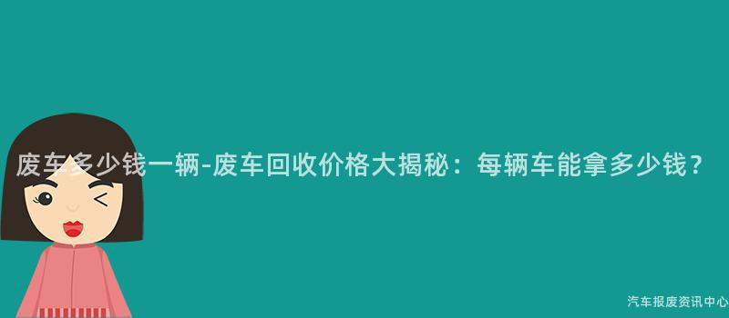 废车多少钱一辆-废车回收价格大揭秘：每辆车能拿多少钱？