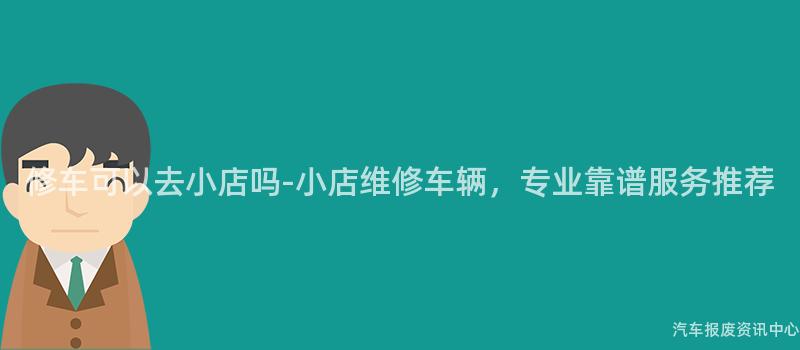 修车可以去小店吗-小店维修车辆，专业靠谱服务推荐