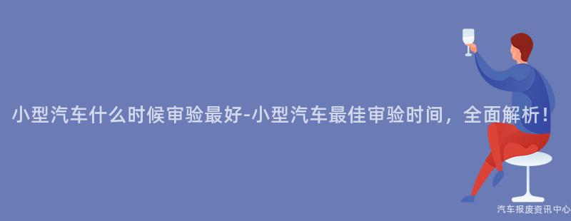 小型汽车什么时候审验最好-小型汽车最佳审验时间，全面解析！