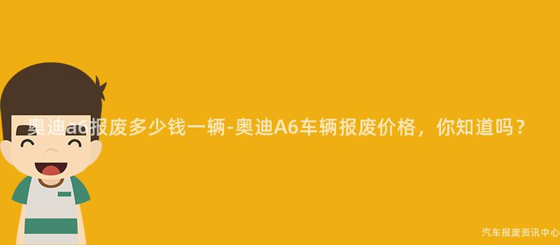 奥迪a6报废多少钱一辆-奥迪A6车辆报废价格，你知道吗？