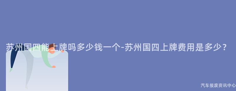苏州国四能上牌吗多少钱一个-苏州国四上牌费用是多少？