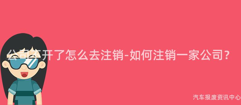 公司不开了怎么去注销-如何注销一家公司？