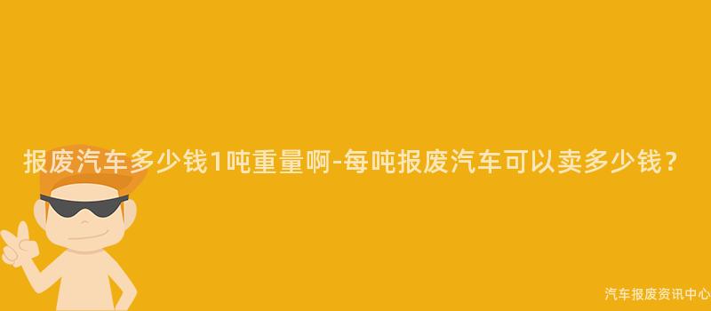 报废汽车多少钱1吨重量啊-每吨报废汽车可以卖多少钱？